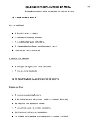 COLÉGIO ESTADUAL EUZÉBIO DA MOTA                            96

                     Ensino Fundamental, Médio e Educação de Jovens e Adultos


   3) O MUNDO DO TRABALHO



O Local e O Brasil



   •   A desvalorização do trabalho.

   •   O latifúndio do Paraná e no Brasil.

   •   A sociedade oligárquica- latifundiária.

   •   A vida cotidiana das classes trabalhadoras no campo;

   •   Contradições da modernização.



A Relação com o Mundo



   •   A produção e a organização social capitalista.

   •   A ética e a moral capitalista.



   4) AS RESISTÊNCIAS E AS CONQUISTAS DE DIREITO



O Local e o Brasil



   •   O movimento sufragista feminino.

   •   A discriminação racial e lingüística ( caipira no contexto do capital).

   •   As congadas com resistência cultural.

   •   A consciência negra e o combate ao racismo.

   •   Movimentos sociais e emancipacionistas.

   •   Os homens, as mulheres e os homossexuais no Brasil e no Paraná.
 