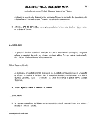 COLÉGIO ESTADUAL EUZÉBIO DA MOTA                                             98

                     Ensino Fundamental, Médio e Educação de Jovens e Adultos


       medievais; a organização do poder entre os povos africanos; a formação das associações de
       trabalhadores e dos sindicatos no Ocidente; o surgimento das empresas.



   2) A FORMAÇÃO DO ESTADO: a monarquia; a república ( aristocracia, ditadura e democracia);
      os poderes do Estado.




O Local no Brasil



   •   As primeiras cidades brasileiras: formação das vilas e das Câmaras municipais; o engenho
       colonial a conquista do sertão; as missões jesuíticas a Belle Èpoque tropical; modernização
       das cidades; cidades africanas pré- colombianas.



A Relação com o Mundo



   •   As cidades na antiguidade oriental; as cidades nas sociedades antigas clássicas; a ruralização
       do Império Romano e a transição para o feudalismo europeu a constituições dos feudos
       (Europa Ocidental, Japão e sociedades da África meridional) e glebas servis (Europa
       Ocidental).



   3) AS RELAÇÕES ENTRE O CAMPO E A CIDADE.



O Local e o Brasil



   •   As cidades mineradoras; as cidades e o tropeirismo no Paraná; os engenhos da erva mate no
       litoral e no Primeiro Planalto.



A Relação com o Mundo
 