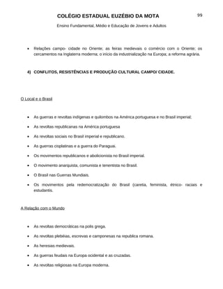 COLÉGIO ESTADUAL EUZÉBIO DA MOTA                                            99

                     Ensino Fundamental, Médio e Educação de Jovens e Adultos




   •   Relações campo- cidade no Oriente; as feiras medievais o comércio com o Oriente; os
       cercamentos na Inglaterra moderna; o início da industrialização na Europa; a reforma agrária.



   4) CONFLITOS, RESISTÊNCIAS E PRODUÇÃO CULTURAL CAMPO/ CIDADE.




O Local e o Brasil



   •   As guerras e revoltas indígenas e quilombos na América portuguesa e no Brasil imperial;

   •   As revoltas republicanas na América portuguesa

   •   As revoltas sociais no Brasil imperial e republicano.

   •   As guerras cisplatinas e a guerra do Paraguai.

   •   Os movimentos republicanos e abolicionista no Brasil imperial.

   •   O movimento anarquista, comunista e tenentista no Brasil.

   •   O Brasil nas Guerras Mundiais.

   •   Os movimentos pela redemocratização do Brasil (caretia, feminista, étnico- raciais e
       estudantis.



A Relação com o Mundo



   •   As revoltas democráticas na polis grega.

   •   As revoltas plebéias, escrevas e camponesas na republica romana.

   •   As heresias medievais.

   •   As guerras feudais na Europa ocidental e as cruzadas.

   •   As revoltas religiosas na Europa moderna.
 