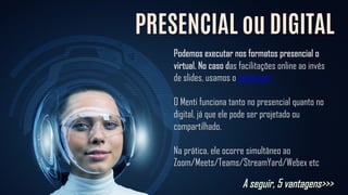 PRESENCIAL ou DIGITAL
Podemos executar nos formatos presencial o
virtual. No caso das facilitações online ao invés
de slides, usamos o menti.com
O Menti funciona tanto no presencial quanto no
digital, já que ele pode ser projetado ou
compartilhado.
Na prática, ele ocorre simultâneo ao
Zoom/Meets/Teams/StreamYard/Webex etc
A seguir, 5 vantagens>>>
 