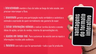 1. Interatividade mantém o foco de todos ao longo de toda sessão, sem
precisar interromper o fluxo.
2. Anonimato garante uma participação muito verdadeira e autêntica e
estimula a expressão de quem normalmente não gostaria de expor.
3. Extrair informações valiosas e realizar tarefas durante a sessão:
ideias de ações, scripts de vendas, roteiros de apresentações etc.
4. Ajustes em tempo real. Para customizar de acordo com os inputs e
informações trazidas pela audiência.
5. Relatório com tudo o que foi apresentado + tudo o que foi produzido.
 