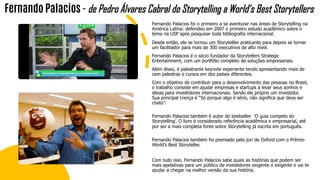 Fernando Palacios foi o primeiro a se aventurar nas áreas de Storytelling na
América Latina: defendeu em 2007 o primeiro estudo acadêmico sobre o
tema na USP após pesquisar toda bibliografia internacional.
Desde então, ele se tornou um Storytelller praticante para depois se tornar
um facilitador para mais de 300 executivos de alto nível.
Fernando Palacios é o sócio fundador da Storytellers Strategic
Entertainment, com um portfólio completo de soluções empresariais.
Além disso, é palestrante keynote experiente tendo apresentando mais de
cem palestras e cursos em dez países diferentes.
Com o objetivo de contribuir para o desenvolvimento das pessoas no Brasil,
o trabalho consiste em ajudar empresas e startups a levar seus sonhos e
ideias para investidores internacionais. Sendo ele próprio um investidor.
Sua principal crença é “Só porque algo é sério, não significa que deva ser
chato”.
Fernando Palacios também é autor do bestseller ‘O guia competo do
Storytelling’. O livro é considerado referência acadêmica e empresarial, até
por ser a mais completa fonte sobre Storytelling já escrita em português.
Fernando Palacios também foi premiado pelo júri de Oxford com o Prêmio
World’s Best Storyteller.
Com tudo isso, Fernando Palacios sabe quais as histórias que podem ser
mais apelativas para um público de investidores exigente e exigente e vai te
ajudar a chegar na melhor versão da sua história.
Fernando Palacios - de Pedro Álvares Cabral do Storytelling a World’s Best Storytellers
 