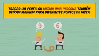 Traçar um perfil ou mesmo uma persona também
deixam margem para diferentes pontos de vista
 