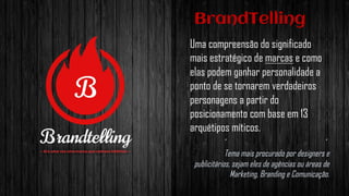 BrandTelling
Uma compreensão do significado
mais estratégico de marcas e como
elas podem ganhar personalidade a
ponto de se tornarem verdadeiros
personagens a partir do
posicionamento com base em 13
arquétipos míticos.
Tema mais procurado por designers e
publicitários, sejam eles de agências ou áreas de
Marketing, Branding e Comunicação.
 