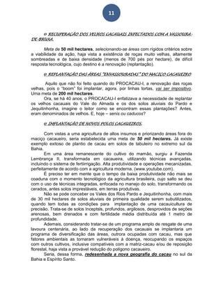 11
ϴ RECUPERAÇÃO DOS VELHOS CACAUAIS INFECTADOS COM A VASSOURA-
DE-BRUXA.
Meta de 50 mil hectares, selecionando-se áreas com rígidos critérios sobre
a viabilidade da ação, haja vista a existência de roças muito velhas, altamente
sombreadas e de baixa densidade (menos de 700 pés por hectare), de difícil
resposta tecnológica, cujo destino é a renovação (replantação).
ϴ REPLANTAÇÃO DAS ÁREAS “ENVASSOURADAS” DO MACIÇO CACAUEIRO.
Aquilo que não foi feito quando do PROCACAU-I, a renovação das roças
velhas, pois o “boom” foi implantar, agora, por linhas tortas, vai ser impositivo.
Uma meta de 200 mil hectares.
Ora, se há 40 anos, o PROCACAU-I enfatizava a necessidade de replantar
os velhos cacauais do Vale do Almada e os dos solos aluviais do Pardo e
Jequitinhonha, imagine o leitor como se encontram essas plantações? Antes,
eram denominados de velhos. E, hoje – senis ou caducos?
ϴ IMPLANTAÇÃO DE NOVOS POLOS CACAUEIROS.
Com vistas a uma agricultura de altos insumos e priorizando áreas fora do
maciço cacaueiro, seria estabelecida uma meta de 50 mil hectares. Já existe
exemplo exitoso de plantio de cacau em solos de tabuleiro no extremo sul da
Bahia.
Em uma área remanescente do cultivo do mamão, surgiu a Fazenda
Lembrança II, transformada em cacaueira, utilizando técnicas avançadas,
incluindo o sistema de fertiirrigação. Alta produtividade e operações mecanizadas,
perfeitamente de acordo com a agricultura moderna. (www.youtube.com).
É preciso ter em mente que o tempo da baixa produtividade não mais se
coaduna com o momento tecnológico da agricultura brasileira, cujo salto se deu
com o uso de técnicas integradas, enfocada no manejo do solo, transformando os
cerados, antes solos imprestáveis, em terras produtivas.
Não se pode conceber os Vales dos Rios Pardo e Jequitinhonha, com mais
de 30 mil hectares de solos aluviais de primeira qualidade serem subutilizados,
quando tem todas as condições para implantação de uma cacauicultura de
precisão. Trata-se de solos Inceptsls, profundos, argilosos, desprovidos de seções
arenosas, bem drenados e com fertilidade média distribuída até 1 metro de
profundidade.
Ademais, considerando tratar-se de um programa amplo de resgate de uma
lavoura centenária, ao lado da recuperação dos cacauais se implantaria um
programa de diversificação das áreas, outrora ocupadas com cacau, mas que
fatores ambientais as tornaram vulneráveis à doença, reocupando os espaços
com outros cultivos, inclusive compatíveis com a matriz-cacau e/ou de reposição
florestal, haja vista a provável redução do polígono cacaueiro.
Seria, dessa forma, redesenhada a nova geografia do cacau no sul da
Bahia e Espírito Santo.
 