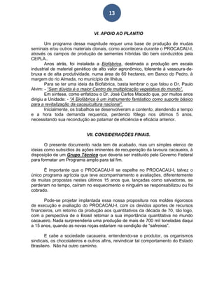 13
VI. APOIO AO PLANTIO
Um programa dessa magnitude requer uma base de produção de mudas
seminais e/ou outros materiais clonais, como acontecera durante o PROCACAU-I,
através os campos de produção de sementes híbridas tão bem conduzidos pela
CEPLA..
Anos atrás, foi instalada a Biofábrica, destinada a produção em escala
industrial de material genético de alto valor agronômico, tolerante à vassoura-de-
bruxa e de alta produtividade, numa área de 60 hectares, em Banco do Pedro, à
margem do rio Almada, no município de Ilhéus.
Para se ter uma ideia da Biofábrica, basta lembrar o que falou o Dr. Paulo
Alvim: - “Sem dúvida é o maior Centro de multiplicação vegetativa do mundo”.
Em síntese, como enfatizou o Dr. José Carlos Macedo que, por muitos anos
dirigiu a Unidade: - “A Biofábrica é um instrumento fantástico como suporte básico
para a revitalização da cacauicultura nacional”.
Inicialmente, os trabalhos se desenvolveram a contento, atendendo a tempo
e a hora toda demanda requerida, perdendo fôlego nos últimos 5 anos,
necessitando sua recondução ao patamar de eficiência e eficácia anterior.
VII. CONSIDERAÇÕES FINAIS.
O presente documento nada tem de acabado, mas um simples elenco de
ideias como subsídios às ações iminentes de recuperação da lavoura cacaueira, à
disposição de um Grupo Técnico que deveria ser instituído pelo Governo Federal
para formatar um Programa amplo para tal fim.
È importante que o PROCACAU-II se espelhe no PROCACAU-I, talvez o
único programa agrícola que teve acompanhamento e avaliações, diferentemente
de muitas propostas nestes últimos 15 anos que, lançadas como salvadoras, se
perderam no tempo, caíram no esquecimento e ninguém se responsabilizou ou foi
cobrado.
Pode-se projetar implantada essa nossa propositura nos moldes rigorosos
de execução e avaliação do PROCACAU-I, com os devidos aportes de recursos
financeiros, um retorno da produção aos quantitativos da década de 70, tão logo,
com a perspectiva de o Brasil retomar a sua importância quantitativa no mundo
cacaueiro. Nada surpreenderia uma produção de mais de 700 mil toneladas daqui
a 15 anos, quando as novas roças estariam na condição de “safreiras”.
E cabe a sociedade cacaueira, entendendo-se o produtor, os organismos
sindicais, os chocolateiros e outros afins, reivindicar tal comportamento do Estado
Brasileiro. Não há outro caminho.
 