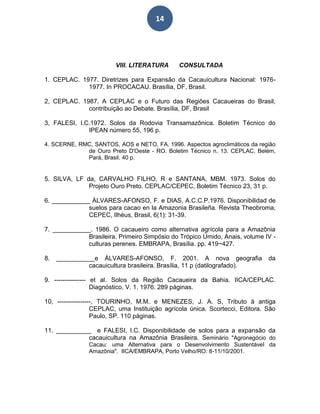 14
VIII. LITERATURA CONSULTADA
1. CEPLAC. 1977. Diretrizes para Expansão da Cacauicultura Nacional: 1976-
1977. In PROCACAU. Brasília, DF, Brasil.
2, CEPLAC. 1987. A CEPLAC e o Futuro das Regiões Cacaueiras do Brasil,
contribuição ao Debate. Brasília, DF, Brasil
3, FALESI, I.C.1972. Solos da Rodovia Transamazônica. Boletim Técnico do
IPEAN número 55, 196 p.
4. SCERNE, RMC, SANTOS, AOS e NETO, FA. 1996. Aspectos agroclimáticos da região
de Ouro Preto D'Oeste - RO. Boletim Técnico n. 13. CEPLAC, Belém,
Pará, Brasil. 40 p.
5. SILVA, LF da, CARVALHO FILHO, R e SANTANA, MBM. 1973. Solos do
Projeto Ouro Preto. CEPLAC/CEPEC, Boletim Técnico 23, 31 p.
6. ___________ ÁLVARES-AFONSO, F. e DIAS, A.C.C.P.1976. Disponibilidad de
suelos para cacao en la Amazonia Brasileña. Revista Theobroma,
CEPEC, Ilhéus, Brasil, 6(1): 31-39.
7. ___________. 1986. O cacaueiro como alternativa agrícola para a Amazônia
Brasileira. Primeiro Simpósio do Trópico Úmido, Anais, volume IV -
culturas perenes. EMBRAPA, Brasília. pp. 419~427.
8. ___________e ÀLVARES-AFONSO, F. 2001. A nova geografia da
cacauicultura brasileira. Brasília, 11 p (datilografado).
9. --------------- et al. Solos da Região Cacaueira da Bahia. IICA/CEPLAC.
Diagnóstico, V. 1. 1976. 289 páginas.
10, ----------------, TOURINHO, M.M. e MENEZES, J. A. S, Tributo à antiga
CEPLAC, uma Instituição agrícola única. Scortecci, Editora. São
Paulo, SP. 110 páginas.
11. __________ e FALESI, I.C. Disponibilidade de solos para a expansão da
cacauicultura na Amazônia Brasileira. Seminário "Agronegócio do
Cacau: uma Alternativa para o Desenvolvimento Sustentável da
Amazônia". IICA/EMBRAPA, Porto Velho/RO: 8-11/10/2001.
 