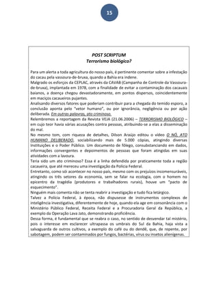 15
POST SCRIPTUM
Terrorismo biológico?
Para um alerta a toda agricultura do nosso país, é pertinente comentar sobre a infestação
do cacau pela vassoura-de-bruxa, quando a Bahia era indene.
Malgrado os esforços da CEPLAC, através da CAVAB (Campanha de Controle da Vassoura-
de-bruxa), implantada em 1978, com a finalidade de evitar a contaminação dos cacauais
baianos, a doença chegou devastadoramente, em pontos dispersos, coincidentemente
em maciços cacaueiros pujantes.
Analisando diversos fatores que poderiam contribuir para a chegada do temido esporo, a
conclusão aponta pelo “vetor humano”, ou por ignorância, negligência ou por ação
deliberada. Em outras palavras, ato criminoso.
Relembremos a reportagem da Revista VEJA (21.06.2006) – TERRORISMO BIOLÓGICO –
em cujo teor havia várias acusações contra pessoas, atribuindo-se a elas a disseminação
do mal.
No mesmo tom, com riqueza de detalhes, Dilson Araújo editou o vídeo O NÓ, ATO
HUMANO DELIBERADO, sociabilizando mais de 5.000 cópias, atingindo diversas
Instituições e o Poder Público. Um documento de fôlego, consubstanciando em dados,
informações convergentes e depoimentos de pessoas que foram atingidas em suas
atividades com a lavoura.
Teria sido um ato criminoso? Essa é a linha defendida por praticamente toda a região
cacaueira, que até mereceu uma investigação da Polícia Federal.
Entretanto, como sói acontecer no nosso país, mesmo com os prejuízos incomensuráveis,
atingindo os três setores da economia, sem se falar na ecologia, com o homem no
epicentro da tragédia (produtores e trabalhadores rurais), houve um “pacto de
esquecimento”.
Ninguém mais comenta não se tenta reabrir a investigação e tudo fica letárgico.
Talvez a Polícia Federal, à época, não dispusesse de instrumentos complexos de
inteligência investigativa, diferentemente de hoje, quando ela age em consonância com o
Ministério Público Federal, Receita Federal e a Procuradoria Geral da República, a
exemplo da Operação Lava Jato, demonstrando proficiência.
Dessa forma, é fundamental que se reabra o caso, no sentido de desvendar tal mistério,
pois o interesse em esclarecer ultrapassa os umbrais do Sul da Bahia, haja vista a
salvaguarda de outros cultivos, a exemplo do café ou do dendê, que, de repente, por
sabotagem, podem ser contaminados por fungos, bactérias, vírus ou insetos alienígenas.
 