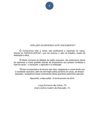 2
POR QUE ESCREVEMOS ESTE DOCUMENTO?
Ѻ Construímos toda a nossa vida profissional a expensas do cacau,
através da “ESCOLA-CEPLAC”, que nos ensinou o valor do trabalho, eivado de
dedicação e ética.
Ѻ Neste momento de débâcle da região cacaueira, não poderíamos deixar
de expressar a nossa gratidão através de proposituras que possam revitalizar o
tripé do cacau – o cacaueiro, o agricultor e a instituição.
Ѻ Isso na expectativa de termos sido úteis, resgatando a nossa divida com
a sociedade cacaueira, além da admiração pelos pioneiros do cacau, de tempos
passados, verdadeiros heróis construtores desse grandioso patrimônio agrícola.
Maceió/AL e Itabuna/BA, 15 de Novembro de 2016.
Luiz Ferreira da Silva, 79.
José Carlos Castro de Macedo, 71.
 