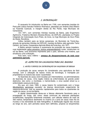 3
I. INTRODUÇÃO
O cacaueiro foi introduzido na Bahia em 1746, com sementes trazidas do
Pará pelo colono francês Frederico Warneaux, plantadas por Antônio Dias Ribeiro
na Fazenda Cubículo, à margem direita do Rio Pardo, hoje Município de
Canavieiras.
Em 1971, com sementes híbridas trazidas da Bahia, pelo Engenheiro
Agrônomo, Frederico Monteiro Álvares-Afonso, da CEPLAC, plantadas no Projeto
Integrado de Colonização Ouro Preto, do Incra, no hoje Município de Ouro Preto
do Oeste, Rondônia.
Voltou também para as terras paraenses, do Município de Tomé-Açu,
através de sementes híbridas da CEPLAC, trazidas da Bahia, pelo agricultor Tanio
Oshikiri, da Camta, Cooperativa Agrícola Mixta deTomé-Açu, em 1971.
A Bahia sempre manteve a supremacia da produção de cacau brasileiro,
cuja implantação pelos pioneiros, bravos empreendedores rurais, construíram no
sul da Bahia, uma economia importante para o país, advindo uma história, que
emoldurou uma civilização.
Pois bem; novo milênio – ameaça de desaparecimento de todo esse
patrimônio agrícola.
II. ASPECTOS DA CACAUICULTURA SUL-BAIANA
1. ANTES E DEPOIS DA INTRODUÇÃO DA VASSOURA DE BRUXA
.
A produção de cacau sempre foi considerada uma agricultura de fácil
manejo, com a utilização de baixos níveis de tecnologia, e manejada por
proprietários na maioria das vezes “ausentistas”.
As fazendas de cacau eram tocadas por intermediários, os administradores
de fazendas de cacau. Uma região indene às enfermidades de grande poder
destrutivo, tais como: a monilíase, o mal-do-facão, o virus swolen shoot ou a
enfermidade vassoura-de-bruxa.
Eis que, em maio 1989, o cacau baiano foi contaminado com o fungo
Moniliophtora perniciosa causador da doença denominada vulgarmente de
vassoura-de-bruxa, que se expandiu rapidamente para todos os quadrantes da
região do cacau, no sul da Bahia.
A rápida disseminação deveu-se a fatores altamente favoráveis para a
propagação do fungo, tais como: áreas contínuas de extensas plantações
envelhecidas; topografia fortemente ondulada, com altitude relativa de mais de
300 metros; temperatura declinante no inverno (é a zona de cacau mais fria do
mundo) e rica densidade da rede hidrográfica. A distribuição regular das chuvas
ao longo do ano, sem períodos secos bem definidos, propicia os lançamentos
 