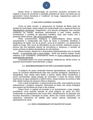 5
Dessa forma a reestruturação da economia cacaueira sul-baiana diz
respeito a busca de concentrar a atividade produtora de cacau nas áreas que se
apresentem menos favoráveis à “virulência” do fungo, mapeando-se polos em
diferentes agrossistemas.
2. UMA NOVA LAVOURA CACAUEIRA
Como se pôde concluir, a cacauicutura do Sudeste da Bahia pode ser
dividida em duas fases: antes e depois da contaminação com a vassoura-de-bruxa
(Moniliophtora perniciosa). Antigamente, uma lavoura privilegiada, sem maiores
problemas de manejo, facilmente administrável e sem muitos desafios,
considerando o contexto da agricultura brasileira. Hoje, tudo mudou com a
presença dessa doença. São novos paradigmas, pois!
Pelos conhecimentos biológicos e epidemiológicos dessa doença,
conjuminados à configuração das roças de cacau e condições climáticas e
fisiográficas da região, era de se prever, como já se explicitou, um alastramento
rápido do fungo, bem como as dificuldades do seu controle, sobretudo porque a
lavoura não fora plantada visando tal convivência e, tampouco, o lavrador de
cacau conhecia os efeitos devastadores do mal insidioso.
Dessa maneira, depara-se a cacauicultura baiana/capixaba com um grande
desafio - a convivência com o novo inimigo - tendo que queimar etapas, mudar
métodos e ser competente, contemplando desde os novos enfoques técnicos à
especialização gerencial.
Consubstanciados nos novos paradigmas, destacam-se, dentre outros, os
aspectos discriminados resumidamente, a seguir.
2.1. REDIMENSIONAMENTO DO PÓLO CACAUEIRO BAIANO
O polígono do cacau contempla diversos agrossistemas, cuja lavoura do
cacau se comporta diferentemente haja vista nuanças ecológicas, pedológicas e
topográficas. Assi, desde solos férteis a pobres; desde relevo montanhoso a
pouco movimentado; desde posição de “covoados” a topos de morros; desde
suprimento de água satisfatório a déficit hídrico, desde excesso de sombra a falta
dela; desde maciços de cacauais velhos a dispersos.
Com o atual complicador, a vassoura-de-bruxa (VB), mais evidente se torna
redimensionar o polígono cacaueiro, eliminando as áreas com certas limitações
que possam ser favoráveis ao fungo e não à planta.
Dessa forma, é urgente se proceder a um levantamento a esse respeito,
acreditando numa possível redução do atual polígono do cacau em 25%,
fundamental no planejamento das zonas afins, disciplinamento da aplicação dos
recursos financeiros e liberação de áreas, dentro dos imóveis cacaueiros, com
respectivos indicadores de aptidão para outras culturas associadas ao
agrossistema do cacau.
2.2. NOVA CONFIGURAÇÃO DO PLANTIO DO CACAU
 