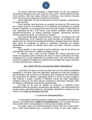 6
Os fatores altamente favoráveis à disseminação da VB, aqui relatados,
condicionam alterações nas novas roças de cacau, com o redimensionamento dos
novos plantios. Não mais áreas extensas e contínuas, mas módulos menores
como nos ensina a os pequenos produtores da Amazônia.
Assim explicitado, há que se dimensionar os novos plantios, subdividindo-o
em áreas menores.
Como exemplo, uma ideia seria: um produtor de cacau de 100 ha teria que
ter a mesma área em 10 módulos de 10 ha, podendo ser plantados em quadras
(boxes) de gliricídia, ou outra leguminosa de crescimento rápido e melhoradora de
solo; separados de 50 a 100 metros, onde seriam cultivados outras culturas
perenes/semi-perenes, ou mesmo essências florestais, constituindo barreiras
naturais e aporte de renda, num sistema de “mosaico”.
Com essa configuração, é possível tratar o cacaual - convivência com a VB
- mais eficazmente, ao se mensurar com maior precisão os resultados de cada
quadra (box) em termos de produção/produtividade; utilização racional da mão-de-
obra, graus de incidência da doença e resultados financeiros por quadra,
possibilitando a tomada de decisão sobre cada uma delas, incluindo a própria
eliminação.
Outra questão é com respeito à sombra definitiva, não só em termos de
produtividade, bem como em relação à biologia do fungo.
E, ademais, vale a pena se fazer menção aos cultivos adensados que
devem ser ajuizados pelas condições de maior ou menor proliferação do fungo,
notadamente em zonas epidêmicas da podridão parda, pois esta doença pode
encontrar excelentes condições de virulência (baixa aeração das roças), tornando-
se mais importante que a vassoura.
III. ASPECTOS DA CACAUICULTURA AMAZÔNICA
A agricultura do cacau no berço de origem tem as mais notáveis qualidades
ecológicas e humanas. Nenhuma agricultura praticada ao longo das estradas e
dos travessões, seja no Pará ou em Rondônia, é tão amazônica, tão ambientalista,
tão propiciadora de trabalho e agregação familiar. A árvore do cacau protege o
solo evitando a erosão; recupera a fertilidade natural das áreas degradadas,
reintegra a fauna ao seu meio natural e proporciona numerosos empregos, além
de oferecer a implantação de pequenas agroindústrias.
Ao longo de 40 anos de atuação na Amazônia, a CEPLAC tentou
estabelecer polos de produção cacaueira em sete estados, mas efetivamente com
sucesso pleno, agricultura dinâmica, consagrada, plantadores cuidando de suas
roças, só nos Polos de Rondônia e do Pará.
1. O CACAU NA TRANSAMAZÔNICA
A mesorregião sudoeste paraense engloba as microrregiões de Altamira e
Itaituba, ou simplesmente a região da Transamazônica, com uma área de pouco
mais de 500 mil km², correspondente a 43% da área do estado de Pará.
Tal região, além da conhecida fertilidade natural das suas “terras roxas”,
tem a maior favorabilidade para a produção de cacau. É que nesta região a
 