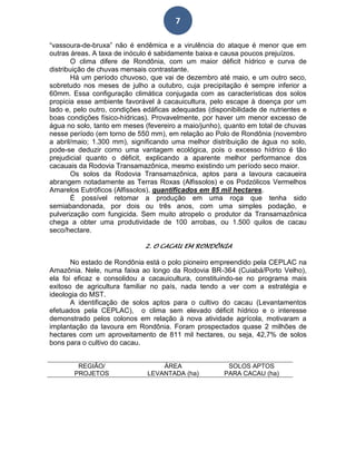 7
“vassoura-de-bruxa” não é endêmica e a virulência do ataque é menor que em
outras áreas. A taxa de inóculo é sabidamente baixa e causa poucos prejuízos.
O clima difere de Rondônia, com um maior déficit hídrico e curva de
distribuição de chuvas mensais contrastante.
Há um período chuvoso, que vai de dezembro até maio, e um outro seco,
sobretudo nos meses de julho a outubro, cuja precipitação é sempre inferior a
60mm. Essa configuração climática conjugada com as características dos solos
propicia esse ambiente favorável à cacauicultura, pelo escape à doença por um
lado e, pelo outro, condições edáficas adequadas (disponibilidade de nutrientes e
boas condições físico-hídricas). Provavelmente, por haver um menor excesso de
água no solo, tanto em meses (fevereiro a maio/junho), quanto em total de chuvas
nesse período (em torno de 550 mm), em relação ao Polo de Rondônia (novembro
a abril/maio; 1.300 mm), significando uma melhor distribuição de água no solo,
pode-se deduzir como uma vantagem ecológica, pois o excesso hídrico é tão
prejudicial quanto o déficit, explicando a aparente melhor performance dos
cacauais da Rodovia Transamazônica, mesmo existindo um período seco maior.
Os solos da Rodovia Transamazônica, aptos para a lavoura cacaueira
abrangem notadamente as Terras Roxas (Alfissolos) e os Podzólicos Vermelhos
Amarelos Eutróficos (Alfissolos), quantificados em 85 mil hectares.
É possível retomar a produção em uma roça que tenha sido
semiabandonada, por dois ou três anos, com uma simples podação, e
pulverização com fungicida. Sem muito atropelo o produtor da Transamazônica
chega a obter uma produtividade de 100 arrobas, ou 1.500 quilos de cacau
seco/hectare.
2. O CACAU EM RONDÔNIA
No estado de Rondônia está o polo pioneiro empreendido pela CEPLAC na
Amazônia. Nele, numa faixa ao longo da Rodovia BR-364 (Cuiabá/Porto Velho),
ela foi eficaz e consolidou a cacauicultura, constituindo-se no programa mais
exitoso de agricultura familiar no país, nada tendo a ver com a estratégia e
ideologia do MST.
A identificação de solos aptos para o cultivo do cacau (Levantamentos
efetuados pela CEPLAC), o clima sem elevado déficit hídrico e o interesse
demonstrado pelos colonos em relação à nova atividade agrícola, motivaram a
implantação da lavoura em Rondônia. Foram prospectados quase 2 milhões de
hectares com um aproveitamento de 811 mil hectares, ou seja, 42,7% de solos
bons para o cultivo do cacau.
REGIÃO/
PROJETOS
ÁREA
LEVANTADA (ha)
SOLOS APTOS
PARA CACAU (ha)
 