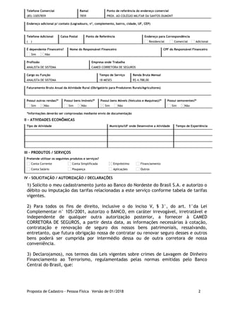 Telefone Comercial
(85) 33057859
Ramal
7859
Ponto de referência do endereço comercial
PROX. AO COLÉGIO MILITAR DA SANTOS DUMONT
Endereço adicional p/ contato (Logradouro, nº, complemento, bairro, cidade, UF, CEP)
     
Telefone Adicional
(  )      
Caixa Postal
     
Ponto de Referência
     
Endereço para Correspondência
Residencial Comercial Adicional
É dependente Financeiro?
Sim Não
Nome do Responsável Financeiro
     
CPF do Responsável Financeiro
     
Profissão
ANALISTA DE SISTEMA
Empresa onde Trabalha
CAMED CORRETORA DE SEGUROS
Cargo ou Função
ANALISTA DE SISTEMA
Tempo de Serviço
18 MESES
Renda Bruta Mensal
R$ 4.788,00
Faturamento Bruto Anual da Atividade Rural (Obrigatório para Produtores Rurais/Agricultores)
     
Possui outras rendas?*
Sim Não
Possui bens Imóveis?*
Sim Não
Possui bens Móveis (Veículos e Maquinas)?*
Sim Não
Possui semoventes?*
Sim Não
*Informações deverão ser comprovadas mediante envio de documentação
II - ATIVIDADES ECONÔMICAS
Tipo de Atividade Município/UF onde Desenvolve a Atividade Tempo de Experiência
                 
                 
                 
III - PRODUTOS / SERVIÇOS
Pretende utilizar os seguintes produtos e serviços?
Conta Corrente Conta Simplificada Empréstimo Financiamento
Conta Salário Poupança Aplicações Outros
IV – SOLICITAÇÃO / AUTORIZAÇÃO / DECLARAÇÕES
1) Solicito o meu cadastramento junto ao Banco do Nordeste do Brasil S.A. e autorizo o
débito ou imputação das tarifas relacionadas a este serviço conforme tabela de tarifas
vigentes.
2) Para todos os fins de direito, inclusive o do inciso V, § 3°, do art. 1°da Lei
Complementar n° 105/2001, autorizo o BANCO, em caráter irrevogável, irretratável e
independente de qualquer outra autorização posterior, a fornecer à CAMED
CORRETORA DE SEGUROS, a partir desta data, as informações necessárias à cotação,
contratação e renovação de seguro dos nossos bens patrimoniais, ressalvando,
entretanto, que futura obrigação nossa de contratar ou renovar seguro desses e outros
bens poderá ser cumprida por intermédio dessa ou de outra corretora de nossa
conveniência.
3) Declaro(amos), nos termos das Leis vigentes sobre crimes de Lavagem de Dinheiro
Financiamento ao Terrorismo, regulamentadas pelas normas emitidas pelo Banco
Central do Brasil, que:
Proposta de Cadastro - Pessoa Física Versão de 01/2018 2
 