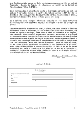 c) o cliente poderá ter acesso aos dados constantes em seu nome no SCR, por meio do
Registrato – Extrato do Registro de Informações no BACEN ou da Central de
Atendimento ao Público do BACEN;
d) as manifestações de discordância quanto às informações constantes do SCR e os
pedidos de correções, exclusões e registros de medidas judiciais no SCR deverão ser
dirigidos a este banco, por meio de requerimento escrito e fundamentado do cliente,
acompanhado da respectiva decisão judicial, quando for o caso;
e) a consulta sobre qualquer informação constante do SCR pelas instituições
autorizadas pelo BACEN dependerá da prévia autorização do cliente de operações de
crédito.
Declarando-se ciente do comunicado acima, o cliente, neste ato, autoriza ao Banco do
Nordeste do Brasil S.A. a consultar, no sítio do Banco Central do Brasil, na Internet, nos
moldes da legislação em vigor, sobre todos os dados ali constantes a seu respeito,
relativamente a financiamentos, empréstimos, descontos, adiantamentos e quaisquer
outras modalidades de operação de crédito de sua responsabilidade perante quaisquer
instituições financeiras e outras instituições autorizadas a funcionar pelo Banco Central
do Brasil, bem como registrar os débitos e responsabilidades decorrentes de operações
com características de crédito, que constem ou venham a constar em nome do cliente,
no SCR ou nos sistemas que venham a complementar ou a substituir o SCR. O cliente,
ainda, concorda em estender a presente autorização de consulta ao SCR às demais
instituições autorizadas a consultá-lo e que adquiram ou recebam em garantia, ou
manifestem interesse de adquirir ou de receber em garantia, total ou parcialmente,
operações de crédito sob sua responsabilidade.
FORTALEZA ,23 de MAIO de 2018
(local) (data)
_____________________________________________
Assinatura do Cliente
Cartão de Autógrafos
Representação
Nome do Procurador ou Representante Legal      
CPF      
Doc de Identidade      
Sexo      
Telefone (  )      
Assinaturas:
Proposta de Cadastro - Pessoa Física Versão de 01/2018 4
 