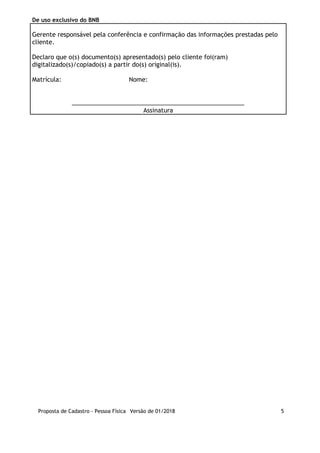 De uso exclusivo do BNB
Gerente responsável pela conferência e confirmação das informações prestadas pelo
cliente.
Declaro que o(s) documento(s) apresentado(s) pelo cliente foi(ram)
digitalizado(s)/copiado(s) a partir do(s) original(is).
Matrícula:       Nome:      
___________________________________________________
Assinatura
Proposta de Cadastro - Pessoa Física Versão de 01/2018 5
 