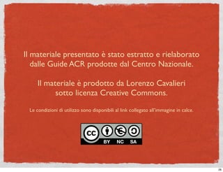 Il materiale presentato è stato estratto e rielaborato
   dalle Guide ACR prodotte dal Centro Nazionale.

     Il materiale è prodotto da Lorenzo Cavalieri
           sotto licenza Creative Commons.
 Le condizioni di utilizzo sono disponibili al link collegato all’immagine in calce.




                                                                                       28
 