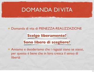 DOMANDA DI VITA


Domanda di vita di PIENEZZA-REALIZZAZIONE

           Scelgo liberamente?
        Sono libero di scegliere?
Amiamo e desideriamo che i ragazzi siano se stessi,
per questo è bene che in loro cresca il senso di
libertà


                                                      5
 