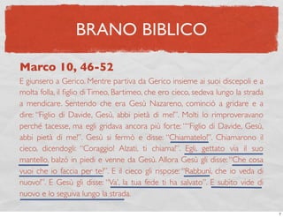BRANO BIBLICO

Marco 10, 46-52
E giunsero a Gerico. Mentre partiva da Gerico insieme ai suoi discepoli e a
molta folla, il ﬁglio di Timeo, Bartimeo, che ero cieco, sedeva lungo la strada
a mendicare. Sentendo che era Gesù Nazareno, cominciò a gridare e a
dire: “Figlio di Davide, Gesù, abbi pietà di me!”. Molti lo rimproveravano
perché tacesse, ma egli gridava ancora più forte: ““Figlio di Davide, Gesù,
abbi pietà di me!”. Gesù si fermò e disse: “Chiamatelo!”. Chiamarono il
cieco, dicendogli: “Coraggio! Alzati, ti chiama!”. Egli, gettato via il suo
mantello, balzò in piedi e venne da Gesù. Allora Gesù gli disse: “Che cosa
vuoi che io faccia per te?”. E il cieco gli rispose: “Rabbunì, che io veda di
nuovo!”. E Gesù gli disse: “Va’, la tua fede ti ha salvato”. E subito vide di
nuovo e lo seguiva lungo la strada.

                                                                                  7
 