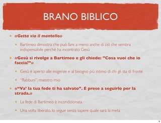 BRANO BIBLICO
«Getta via il mantello»

  Bartimeo dimostra che può fare a meno anche di ciò che sembra
  indispensabile perchè ha incontrato Gesù
«Gesù si rivolge a Bartimeo e gli chiede: ”Cosa vuoi che io
faccia?”»

  Gesù è aperto alle esigenze e al bisogno più intimo di chi gli sta di fronte

  “Rabbuni”, maestro mio
«“Va’ la tua fede ti ha salvato”. E prese a seguirlo per la
strada.»

  La fede di Bartimeo è incondizionata

  Una volta liberato, lo segue senza sapere quale sarà la meta

                                                                                 8
 