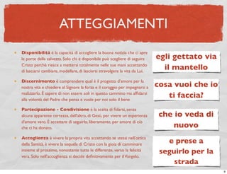 ATTEGGIAMENTI
Disponibilità è la capacità di accogliere la buona notizia che ci apre
le porte della salvezza. Solo chi è disponibile può scegliere di seguire     egli gettato via
Cristo perchè riesce a mettersi totalmente nelle sue mani accettando
di lasciarsi cambiare, modellare, di lasciarsi stravolgere la vita da Lui.
                                                                               il mantello
Discernimento è comprendere qual è il progetto d’amore per la
nostra vita e chiedere al Signore la forza e il coraggio per impegnarsi a    cosa vuoi che io
realizzarlo. È sapere di non essere soli in questo cammino ma afﬁdarsi
alla volontà del Padre che pensa e vuole per noi solo il bene
                                                                                ti faccia?
Partecipazione - Condivisione è la scelta di ﬁdarsi, senza
alcuna apparente certezza, dell'altro, di Gesù, per vivere un esperienza      che io veda di
d'amore vero. È accettare di seguirlo, liberamente, per amore di ciò
che ci ha donato.                                                                 nuovo
Accoglienza è vivere la propria vita accettando se stessi nell'ottica
della Santità, è vivere la sequela di Cristo con la gioia di camminare
                                                                                e prese a
insieme al prossimo, nonostante tutte le differenze, verso la felicità        seguirlo per la
vera. Solo nell'accoglienza si decide deﬁnitivamente per il Vangelo.
                                                                                  strada
                                                                                                9
 