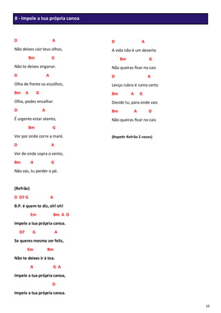 10
D A
Não deixes cair teus olhos,
Bm G
Não te deixes enganar.
D A
Olha de frente os escolhos,
Bm A G
Olha, podes encalhar.
D A
É urgente estar atento,
Bm G
Ver por onde corre a maré.
D A
Ver de onde sopra o vento,
Bm A G
Não vás, tu perder o pé.
(Refrão)
D D7 G A
B.P. é quem te diz, oh! oh!
Em Bm A D
Impele a tua própria canoa.
D7 G A
Se queres mesmo ser feliz,
Em Bm
Não te deixes ir à toa.
A G A
Impele a tua própria canoa,
D
Impele a tua própria canoa.
D A
A vida não é um deserto
Bm G
Não queiras ficar no cais
D A
Lenço rubro é rumo certo
Bm A G
Decide tu, para onde vais
Bm A D
Não queiras ficar no cais
(Repetir Refrão 2 vezes)
8 - Impele a tua própria canoa
 
