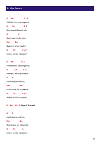 11
D Em G A
Vêde Senhor, quanta gente,
D Em G A
Nunca ouviu falar de vós.
G A
Quanta gente não sabe,
F#m Bm
Que deve amar alguém,
G Em A A7
Senhor aceitai-nos assim.
D Em G A
Vêde Senhor, nós chegámos,
D Em G A
Prontos a dar o que temos.
G A
A vida alegre ou triste,
F#m Bm
O amor que em nós existe,
G Em A A7
Senhor aceitai-nos assim.
D - Em - G - A (Repetir 2 vezes)
G A
A vida alegre ou triste,
F#m Bm
O amor que em nós existe,
G Em A
Senhor aceitai-nos assim.
9 - Vêde Senhor
 