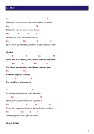 13
D A
Se te sentes só no mundo e pensas que não tens um amigo,
Bm F#
Se te sentes uma ilha toda rodeada de mar.
Em A Em A
Vem junta-te a nós, somos ilhas como tu,
Em F#m D A
Só que o mar que nos rodeia, é feito de escutas sempre a cantar
(Refrão)
D A Bm F#
Somos ilhas mas estamos juntos, sempre juntos no ideal de BP.
Em A Em A
Não há mar que nos separe, não há guerra que nos pare.
Em F#m
É este mar de jovens cantando,
D A
Que nos dá força p’ra prosseguir.
D A
Há continentes inteiros que estão separados,
Bm F#
São as guerras, só quem não quer é que não vê.
Em A Em A
Somos ilhas mas estamos juntos e do mundo queremos fazer,
Em F#m D A
Uma ilha gigante e unida, pelo ideal de BP.
(Repetir Refrão)
11 - Ilhas
 