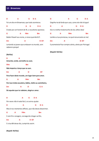 14
D A G D A
Foi um dia em Brownsea, que tudo aconteceu
D A G D A
Criado por um homem de fé, o escutismo apareceu
G A F#m Bm
Baden Powell seu nome, o nosso querido B.P.
Em A D D7
Juntando os jovens que andavam no mundo, sem
saberem porquê
(Refrão)
G A
Amarelo, verde, vermelho ou azul,
F#m Bm
Não importa o lenço que se usar.
Em A D D7
Para fazer deste mundo, um lugar bom para amar.
G A F#m Bm
Por isso irmão escuteiro, lobito, chefe ou caminheiro,
Em A D G A
Dá aqueles que te rodeiam, alegria e amor.
D A G D A
Por vezes não é nada fácil, os outros ajudar.
D A G D A
Mas é nos momentos difíceis, que não deves desanimar.
G A F#m Bm
E com fé e coragem, conseguirás chegar ao fim,
Em A D D7
E a tua BA desse dia, cumprirás assim.
(Repetir Refrão)
D A G D A
Orgulha-te da farda que usas, como ela não há igual
D A G D A
Ela é o melhor testemunho do teu altivo ideal
G A F#m Bm
Lembra a tua promessa, na qual renunciaste ao mal
Em A D D7
E prometeste ficar sempre alerta, alerta por Portugal
(Repetir Refrão)
12 - Brownsea
 