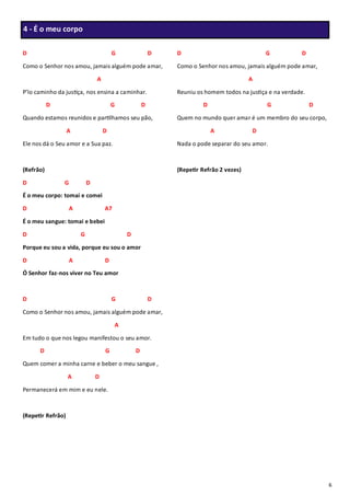 6
D G D
Como o Senhor nos amou, jamais alguém pode amar,
A
P’lo caminho da justiça, nos ensina a caminhar.
D G D
Quando estamos reunidos e partilhamos seu pão,
A D
Ele nos dá o Seu amor e a Sua paz.
(Refrão)
D G D
É o meu corpo: tomai e comei
D A A7
É o meu sangue: tomai e bebei
D G D
Porque eu sou a vida, porque eu sou o amor
D A D
Ó Senhor faz-nos viver no Teu amor
D G D
Como o Senhor nos amou, jamais alguém pode amar,
A
Em tudo o que nos legou manifestou o seu amor.
D G D
Quem comer a minha carne e beber o meu sangue ,
A D
Permanecerá em mim e eu nele.
(Repetir Refrão)
D G D
Como o Senhor nos amou, jamais alguém pode amar,
A
Reuniu os homem todos na justiça e na verdade.
D G D
Quem no mundo quer amar é um membro do seu corpo,
A D
Nada o pode separar do seu amor.
(Repetir Refrão 2 vezes)
4 - É o meu corpo
 