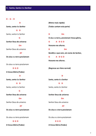 7
D - G - D
D
Santo, santo é o Senhor
G D
Santo, santo é o Senhor
G
Senhor Deus do universo
Em
Senhor Deus do universo
A7
Os céus e a terra proclamam
Os céus e a terra proclamam
D G D
A Vossa Glória (Todos)
D
Santo, santo é o Senhor
G D
Santo, santo é o Senhor
G
Senhor Deus do universo
Em
Senhor Deus do universo
A7
Os céus e a terra proclamam
Os céus e a terra proclamam
D G D
A Vossa Glória (Todos)
(Ritmo mais rápido)
(Todos cantam esta parte)
D Em
O céu e a terra, proclamam Vossa glória,
G A D G D
Hossana nas alturas.
D Em
Bendito o que vem, em nome do Senhor,
G A D G D
Hossana nas alturas.
(Regresso ao ritmo normal)
D
Santo, santo é o Senhor
G D
Santo, santo é o Senhor
G
Senhor Deus do universo
Em
Senhor Deus do universo
A7
Os céus e a terra proclamam
Os céus e a terra proclamam
D G D
A Vossa Glória (Todos)
5 - Santo, Santo é o Senhor
 
