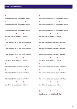 9
D
Esta luz pequenina, vou deixá-la brilhar.
G D
Esta luz pequenina, vou deixá-la brilhar.
Esta luz pequenina, vou deixá-la brilhar,
A D
Vou deixá-la, vou deixá-la... Brilhar!
D
Onde quer que eu vá, vou deixá-la brilhar.
G D
Onde quer que eu vá, vou deixá-la brilhar.
Onde quer que eu vá, vou deixá-la brilhar,
A D
Vou deixá-la, vou deixá-la... Brilhar!
D
Esta luz de Cristo, vou deixá-la brilhar.
G D
Esta luz de Cristo, vou deixá-la brilhar.
Esta luz de Cristo, vou deixá-la brilhar,
A D
Vou deixá-la, vou deixá-la... Brilhar!
D
No homem que encontro, vou deixá-la brilhar.
G D
No homem que encontro, vou deixá-la brilhar.
No homem que encontro, vou deixá-la brilhar,
A D
Vou deixá-la, vou deixá-la... Brilhar!
D
No coração que sofre, vou deixá-la brilhar.
G D
No coração que sofre, vou deixá-la brilhar.
No coração que sofre, vou deixá-la brilhar,
A D
Vou deixá-la, vou deixá-la... Brilhar!
D
Nos caminhos da vida, vou deixá-la brilhar.
G D
Nos caminhos da vida, vou deixá-la brilhar.
Nos caminhos da vida, vou deixá-la brilhar,
A D
Vou deixá-la, vou deixá-la... Brilhar!
D A D
Vou deixá-la, vou deixá-la... Brilhar!
7 - Esta luz pequenina
 