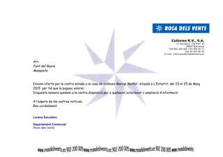 Colònies R.V., S.A. 
C/ Diputació, 238 Entl. 3ª 
08007 Barcelona 
Telf 902 200 005 / 93 409 20 71 
Fax 93 503 60 45 
E-mail: informacio@rosadelsvents.es 
Att: 
Font del Roure 
Masquefa 
Enviem oferta per la vostra estada a la casa de colònies Marcel Maillot, situada a L’Estartit, del 23 al 25 de Maig 
2015 per tal que la pugueu valorar. 
D’aquesta manera quedem a la vostra disposició per a qualsevol aclariment o ampliació d’informació. 
A l’espera de les vostres notícies. 
Ben cordialment, 
Lorena Escudero 
Departament Comercial 
Rosa dels Vents 
 