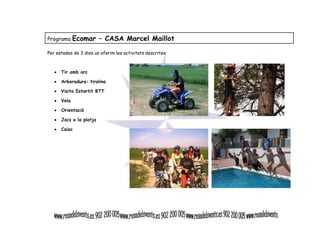 Programa Ecomar – CASA Marcel Maillot 
Per estades de 3 dies us oferim les activitats descrites: 
• Tir amb arc 
• Arboradura: tirolina 
• Visita Estartit BTT 
• Vela 
• Orientació 
• Jocs a la platja 
• Caiac 
 