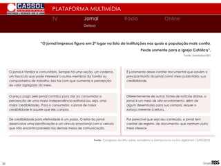 PLATAFORMA MULTIMÍDIA
TV
TV Jornal Rádio Online
Defesa
“O jornal impresso figura em 2º lugar na lista de instituições nas quais a população mais confia.
Perde somente para a Igreja Católica”.
Fonte: Datafolha/2001
Fonte: Congresso da ANJ sobre Jornalismo e Democracia na Era digital em 13/09/2010
O jornal é familiar e comunitário. Sempre há uma seção, um caderno,
um fascículo que pode interessar a outros membros da família ou
companheiros de trabalho. Isso faz com que aumente a percepção
do valor agregado do meio.
De credibilidade para efetividade é um passo. O leitor do jornal
desenvolve uma identificação e um vínculo emocional com o veículo
que não encontra paralelo nos demais meios de comunicação.
O preço pago pelo jornal contribui para dar ao consumidor a
percepção de uma maior independência editorial (ou seja, uma
maior credibilidade). Para o consumidor, o jornal de maior
credibilidade é aquele que ele compra.
É justamente desse caráter documental que advém o
principal triunfo do jornal como meio publicitário: sua
credibilidade.
Diferentemente de outras fontes de notícias diárias, o
jornal é um meio de alto envolvimento: além de
algum desembolso para sua compra, requer o
esforço inerente à leitura.
Por perecível que seja seu conteúdo, o jornal tem
caráter de registro, de documento, que nenhum outro
meio oferece
30
 