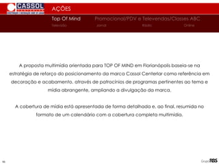 AÇÕES
Top Of Mind Promocional/PDV e Televendas/Classes ABC
Jornal
Televisão Rádio Online
A proposta multimídia orientada para TOP OF MIND em Florianópolis baseia-se na
estratégia de reforço do posicionamento da marca Cassol Centerlar como referência em
decoração e acabamento, através de patrocínios de programas pertinentes ao tema e
mídia abrangente, ampliando a divulgação da marca.
A cobertura de mídia está apresentada de forma detalhada e, ao final, resumida no
formato de um calendário com a cobertura completa multimídia.
46
 