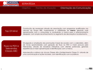 ESTRATÉGIA
Top Of Mind
Construção de awareness através da associação com programas qualificados nos
veículos do Grupo RBS, maximizando a visibilidade da marca, gerando mais
aproximação com o consumidor e conduzindo a marca para o posicionamento
desejado, com amplo reconhecimento no segmento de decoração e acabamento.
Fluxo no PDV e
Televendas
Classes ABC
Divulgação e ampliação das promoções Cassol de acordo com o calendário, além
de novas oportunidades com geração de fluxo no PDV e maior procura pelo
Televendas, através de iniciativas interativas com clientes potenciais, gerando
experiências e maior aproximação e identificação com a marca.
Manutenção e reforço do vínculo Classes AB e fortalecimento Classe C+ através de
uma comunicação e ações focadas, com identificação com os públicos
Orientação da Comunicação
Objetivo Frentes de Atuação
5
 