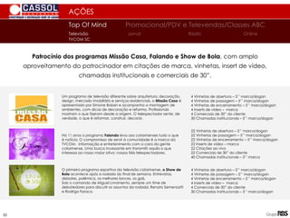AÇÕES
Patrocínio dos programas Missão Casa, Falando e Show de Bola, com amplo
aproveitamento do patrocinador em citações de marca, vinhetas, insert de vídeo,
chamadas institucionais e comerciais de 30”.
22 Vinhetas de abertura – 5’’ marca/slogan
22 Vinhetas de passagem – 5’’ marca/slogan
22 Vinhetas de encerramento – 5’’ marca/slogan
22 Inserts de vídeo – marca
22 Citações ao vivo
22 Comerciais de 30” do cliente
40 Chamadas institucionais – 3’’ marca
Há 11 anos o programa Falando leva aos catarinenses tudo o que
é notícia. O compromisso de servir à comunidade é a marca da
TVCOM. Informação e entretenimento com a cara da gente
catarinense. Uma busca incessante em transmitir aquilo o que
interessa ao nosso maior ativo: nossos fiéis telespectadores.
4 Vinhetas de abertura – 5’’ marca/slogan
4 Vinhetas de passagem – 5’’ marca/slogan
4 Vinhetas de encerramento – 5’’ marca/slogan
4 Inserts de vídeo – marca
4 Comerciais de 30” do cliente
30 Chamadas institucionais – 5’’ marca/slogan
O primeiro programa esportivo da televisão catarinense, o Show de
Bola acontece após a rodada do final de semana. Entrevistas,
debates, polêmica, os melhores lances, os gols.
Sob o comando de Miguel Livramento, sempre um time de
debatedores para discutir os assuntos da rodada: Renato Semensatti
e Rodrigo Faraco.
Um programa de televisão diferente sobre arquitetura, decoração,
design, mercado imobiliário e serviços residenciais, o Missão Casa é
apresentado por Simone Bobsin e acompanha a montagem de
ambientes, com dicas de decoração e reforma. Profissionais
mostram o que fizeram desde a origem. O telespectador sente, de
verdade, o que é reformar, construir, decorar.
Top Of Mind Promocional/PDV e Televendas/Classes ABC
Jornal
Televisão Rádio Online
TVCOM SC
50
4 Vinhetas de abertura – 5’’ marca/slogan
4 Vinhetas de passagem – 5’’ marca/slogan
4 Vinhetas de encerramento – 5’’ marca/slogan
4 Inserts de vídeo – marca
4 Comerciais de 30” do cliente
30 Chamadas institucionais – 5’’ marca/slogan
 