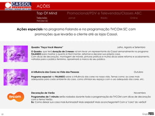 AÇÕES
Ações especiais no programa Falando e na programação TVCOM SC com
promoções que levarão o cliente até as lojas Cassol.
Top Of Mind Promocional/PDV e Televendas/Classes ABC
Jornal
Televisão Rádio Online
TVCOM SC
51
Quadro “Faça Você Mesmo” Julho, Agosto e Setembro
O Quadro, que terá duração de 3 meses vai em levar um representante da Cassol semanalmente no programa
FALANDO para mostrar o quanto é fácil montar, reformar e decorar sua própria casa.
Com dicas de decoração, montagem de móveis, pinturas práticas e muitas dicas sobre reforma e acabamento,
voltados para o público feminino, aproximará a marca do seu público.
A Influência das Cores na Vida das Pessoas Outubro
Programa especial no FALANDO sobre a influência das cores na nossa vida. Temas como: as cores mais
adequadas para cada ambiente da casa, como otimizar seu espaço com o uso adequado das cores, etc.
Decoração de Verão Novembro
Programetes de 1 minuto serão rodados durante toda a programação da TVCOM com dicas de decoração
com o tema Verão.
Ex: Como deixar sua casa mais iluminada? Mais arejada? Mais aconchegante? Com a "cara" do verão?
 