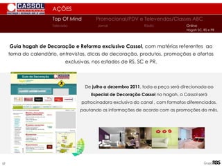 Guia hagah de Decoração e Reforma exclusivo Cassol, com matérias referentes ao
tema do calendário, entrevistas, dicas de decoração, produtos, promoções e ofertas
exclusivas, nos estados de RS, SC e PR.
De julho a dezembro 2011, toda a peça será direcionada ao
Especial de Decoração Cassol no hagah, a Cassol será
patrocinadora exclusiva do canal , com formatos diferenciados,
pautando as informações de acordo com as promoções do mês.
AÇÕES
Top Of Mind Promocional/PDV e Televendas/Classes ABC
Jornal
Televisão Rádio Online
Hagah SC, RS e PR
Guia de Decoração
57
 