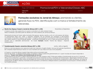 AÇÕES
Promoções exclusivas no Jornal do Almoço, premiando os clientes,
gerando fluxo no PDV, identificação com a marca e fortalecimento do
televendas.
Top Of Mind Promocional/PDV e Televendas/Classes ABC
Jornal
Televisão Rádio Online
RBS TV
64
O cliente vai até a loja, preenche um cupom e concorre a um vale compras Cassol.
Serão 3 sorteados, que farão parte do desafio com total cobertura do Jornal do Almoço.
Diretamente da loja da Cassol, serão montados três espaços, iguais e neutros, e em um curto espaço de tempo,
os participantes terão que “vestir” o pequeno ambiente. Um júri formado por arquitetos e decoradores
convidados, irá escolher o espaço mais criativo. O objetivo da promoção é movimentar o PDV tanto na retirada
dos cupons quanto no dia do grande desafio. A final será transmitida ao vivo e o tema da promoção será de
acordo com o calendário promocional da Cassol. Exemplo: Desafio “Monte Seu Espaço – Especial
Acabamentos”.
Monte Seu Espaço Cassol e Jornal do Almoço (SC1 e JOI) Novembro e Dezembro
Transformação Cassol e Jornal do Almoço (SC1 e JOI) Junho, Julho e Agosto
Entrar na casa das pessoas e ser capaz de mudar suas vidas por um gesto simples, mas que tem grande importância.
Ser a empresa responsável por marcar um novo momento em suas vidas e em seus novos propósitos.
A Cassol e o Jornal do Almoço querem fazer estes sonhos se tornarem reais.
Durante três meses, os telespectadores serão convidados a retirar e preencher gratuitamente um cupom nas lojas da Cassol e responder a
pergunta: “Porque você merece uma transformação em seu lar?”.
O participante que escrever a melhor resposta ganhará um vale compras e terá 10 dias para realizar a transformação em seu lar. O Jornal do
Almoço irá acompanhar o ganhador na escolha dos produtos mostrando ao final, o resultado da transformação. Reportagens tratando do tema
construção e decoração fazem parte da estratégia de comunicação da promoção fomentando e projetando a idéia nas pessoas. Ao longo da
programação da RBS TV teremos chamadas de envolvimento convidando os telespectadores a participarem da promoção e vinhetas de bloco
nas matérias seriadas.
OBS: Para todas as promoções haverá um regulamento com detalhes sobre as premiações.
 