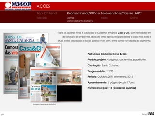 69
AÇÕES
Todas as quartas-feiras é publicado o Caderno Temático Casa & Cia, com novidades em
decoração de ambientes, dicas de artes e produtos para deixar a casa mais bela e
atual, estilos de pessoas e locais para se viver bem, entre outras novidades do segmento.
Patrocínio Caderno Casa & Cia
Produto/projeto: 4 páginas, cor, revista, papel brite.
Circulação: Santa Catarina
Tiragem média: 19.723
Período: Outubro/2011 a fevereiro/2012
Aproveitamento: ½ página (4col x 17cm)
Número inserções: 11 (quinzenal, quartas)
Imagem meramente ilustrativa
Top Of Mind Promocional/PDV e Televendas/Classes ABC
Jornal
Televisão Rádio Online
Jornal de Santa Catarina
 