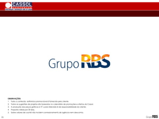 OBSERVAÇÕES:
1. Todo o conteúdo editorial e promocional é fornecido pelo cliente.
2. Todos as sugestões de projetos são baseados no calendário de promoções e ofertas da Cassol.
3. A produção das peças gráficas e VT s para televisão é de responsabilidade do cliente;
4. Proposta válida por 30 dias.
5. Sobre valores de cachê não incidem comissionamento de agência nem descontos.
91
 