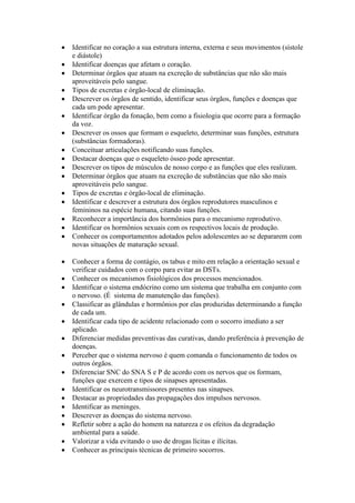 Identificar no coração a sua estrutura interna, externa e seus movimentos (sístole
e diástole)
Identificar doenças que afetam o coração.
Determinar órgãos que atuam na excreção de substâncias que não são mais
aproveitáveis pelo sangue.
Tipos de excretas e órgão-local de eliminação.
Descrever os órgãos de sentido, identificar seus órgãos, funções e doenças que
cada um pode apresentar.
Identificar órgão da fonação, bem como a fisiologia que ocorre para a formação
da voz.
Descrever os ossos que formam o esqueleto, determinar suas funções, estrutura
(substâncias formadoras).
Conceituar articulações notificando suas funções.
Destacar doenças que o esqueleto ósseo pode apresentar.
Descrever os tipos de músculos de nosso corpo e as funções que eles realizam.
Determinar órgãos que atuam na excreção de substâncias que não são mais
aproveitáveis pelo sangue.
Tipos de excretas e órgão-local de eliminação.
Identificar e descrever a estrutura dos órgãos reprodutores masculinos e
femininos na espécie humana, citando suas funções.
Reconhecer a importância dos hormônios para o mecanismo reprodutivo.
Identificar os hormônios sexuais com os respectivos locais de produção.
Conhecer os comportamentos adotados pelos adolescentes ao se depararem com
novas situações de maturação sexual.
Conhecer a forma de contágio, os tabus e mito em relação a orientação sexual e
verificar cuidados com o corpo para evitar as DSTs.
Conhecer os mecanismos fisiológicos dos processos mencionados.
Identificar o sistema endócrino como um sistema que trabalha em conjunto com
o nervoso. (É sistema de manutenção das funções).
Classificar as glândulas e hormônios por elas produzidas determinando a função
de cada um.
Identificar cada tipo de acidente relacionado com o socorro imediato a ser
aplicado.
Diferenciar medidas preventivas das curativas, dando preferência à prevenção de
doenças.
Perceber que o sistema nervoso é quem comanda o funcionamento de todos os
outros órgãos.
Diferenciar SNC do SNA S e P de acordo com os nervos que os formam,
funções que exercem e tipos de sinapses apresentadas.
Identificar os neurotransmissores presentes nas sinapses.
Destacar as propriedades das propagações dos impulsos nervosos.
Identificar as meninges.
Descrever as doenças do sistema nervoso.
Refletir sobre a ação do homem na natureza e os efeitos da degradação
ambiental para a saúde.
Valorizar a vida evitando o uso de drogas lícitas e ilícitas.
Conhecer as principais técnicas de primeiro socorros.
 