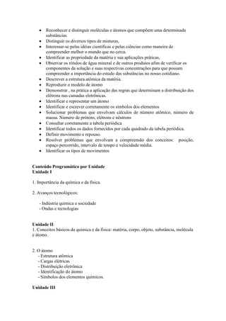 Reconhecer e distinguir moléculas e átomos que compõem uma determinada
substâncias
Distinguir os diversos tipos de misturas,
Interessar-se pelas idéias científicas e pelas ciências como maneira de
compreender melhor o mundo que no cerca.
Identificar as propriedade da matéria e sua aplicações práticas,
Observar os rótulos de água mineral e de outros produtos afim de verificar os
componentes da solução e suas respectivas concentrações para que possam
compreender a importância do estudo das substâncias no nosso cotidiano.
Descrever a estrutura atômica da matéria.
Reproduzir o modelo de átomo
Demonstrar , na prática a aplicação das regras que determinam a distribuição dos
elétrons nas camadas eletrônicas.
Identificar e representar um átomo
Identificar e escrever corretamente os símbolos dos elementos
Solucionar problemas que envolvam cálculos de número atômico, número de
massa. Número de prótons, elétrons e nêutrons
Consultar corretamente a tabela periódica
Identificar todos os dados fornecidos por cada quadrado da tabela periódica.
Definir movimento e repouso.
Resolver problemas que envolvam a compreensão dos conceitos: posição,
espaço percorrido, intervalo de tempo e velocidade média.
Identificar os tipos de movimentos
Conteúdo Programático por Unidade
Unidade I
1. Importância da química e da física.
2. Avanços tecnológicos:
- Indústria química e sociedade
- Ondas e tecnologias
Unidade II
1. Conceitos básicos da química e da física: matéria, corpo, objeto, substância, molécula
e átomo.
2. O átomo
- Estrutura atômica
- Cargas elétricas
- Distribuição eletrônica
- Identificação do átomo
- Símbolos dos elementos químicos.
Unidade III
 
