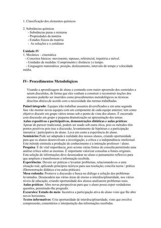 1. Classificação dos elementos químicos
2. Substâncias químicas
- Substâncias puras e misturas
- Propriedades da matéria
- Estados físicos da matéria
- As soluções e o cotidiano
Unidade IV
1. Mecânica – cinemática
- Conceitos básicos: movimento, repouso, referencial, trajetória e móvel.
- Unidades de medidas: Comprimento ( distância ) e tempo.
- Linguagem matemática: posição, deslocamento, intervalo de tempo e velocidade
média.
IV- Procedimentos Metodológicos
Visando a aprendizagem do aluno e contando com maior apreensão dos conteúdos a
serem discutidos, de forma que eles venham a construir e reconstruir noções dos
mesmos poderão ser inseridos como procedimentos metodológicos as técnicas
descritas abaixo,de acordo com a necessidade das turmas trabalhadas.
Painel integrado: Equipes irão trabalhar assuntos diversificados e em uma segunda
fase vão montar novas equipes com um componente de cada equipe anterior; tem como
objetivo discutir em grupo vários temas sob o ponto de vista dos alunos. É encerrado
com discussão em grupo e pequena dramatização ou apresentação dos temas.
Aulas expositivas e participativas, demonstrações didáticas e aulas práticas:
Apesar de parecer tradicional, podem ser usado sob outra ótica, pois os métodos têm
pontos positivos pois traz a discussão, levantamento de hipóteses e a participação
interativa / participativa do aluno. Leva em conta a experiência do aluno.
Seminários:Pode ser adaptada á realidade dos nossos alunos, criando oportunidade
para que os alunos desenvolvam a investigação, a crítica e a independência intelectual.
Este método estimula a produção de conhecimento e a interação professor / aluno.
Pesquisa: É de vital importância, pois aciona várias fontes de consulta permitindo uma
análise crítica sobre as mesmas. É importante valorizar consultas a fontes originais.
Esta seleção de informações deve desencadear no aluno o pensamento reflexivo para
que ampliem e transformem a informação recebida.
Experiências: Devem ser práticas e levantar problemas, relacionando-os a uma
situação real, aplicando princípios teóricos para sua resolução; concilia teoria / prática
(Demonstração didática e/ou aulas práticas).
Mesa redonda: Promove a discussão e busca no diálogo a solução dos problemas
levantados. Desencadeia nas várias áreas de ensino a interdisciplinaridade, nos vários
níveis de educação, criando oportunidade dos alunos analisarem problemas reais.
Aulas práticas: Abre novas perspectivas para que o aluno possa expor verdadeiras
questões, permitindo-lhe progredir.
Excursões/ Estudo do meio: Incentiva a participação ativa do aluno visto que lhe abre
novos horizontes.
Textos informativos: Cria oportunidade de interdisciplinaridade, visto que envolve
compreensão, comentários e interpretação das informações recebidas.
 