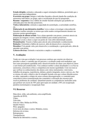 Estudo dirigido: estimula o educando a seguir orientações didáticas, permitindo que o
mesmo seja mais independente.
Exercícios em grupo: Integra o indivíduo fazendo-o discutir dando-lhe condições de
autonomia individual e no grupo, após a socialização do que foi pesquisado.
Resumo / esquemas: Cria o hábito de estudar fazendo anotações que poderão ser
utilizadas para tirar dúvidas posteriores.
Visita a laboratórios: estimula a capacidade de assimilação, a curiosidade científica,
etc.
Elaboração de um dicionário científico: Leva o aluno a investigar o desconhecido
fazendo-o melhor entender os termos que serão usados corriqueiramente durante seu
processo ensino-aprendizagem.
Elaboração de álbum seriado: Faz o aluno aprender com prazer, construir através da
pesquisa de imagens e textos, material didático para estudos posteriores.
Debates: Levam o aluno a expor seu ponto de vista sobre determinado assunto.
Dramatizações: Trazem o lúdico para sala de aula estimulando o conhecimento.
Redações: Estimulam o hábito de escrever, além de desenvolver o raciocínio.
Desenhos: É de grande valia, pois desenvolve a coordenação, o gosto pela arte, além de
aprender com prazer.
Leituras diversas: Estimula o raciocínio e amplia o vocabulário.
V. Avaliações
Tendo em vista que avaliação é um processo contínuo que consiste em observar,
perceber o aluno, o caminho que ele percorre, a avaliação usada será mediadora, que
tem como pressuposto qualidade total e desenvolvimento do aluno com objetivos claros
e sem limites pré-estabelecidos. Visa conhecer melhor o aluno desafiando-o e se fica na
autonomia, consciência crítica e competência do mesmo (qualidade). Com isso tem-se
que verificar os conhecimentos dos alunos com vários instrumentos: mini-testes,
trabalhos de pesquisa, experiências, debates, painéis integrados, testes e provas ,etc. Daí
se retoma, de onde o objetivo não foi atingido fazendo com que o aluno obtenha acesso
ao saber, superando o estágio do senso comum (desorganização e o conteúdo) para
consciência crítica (sistematização dos conteúdos) e utilização dos mesmos para
resolver problemas do cotidiano. Quantitativamente as competências analisadas terão
que perfazer um escore de 50% para aprovação em unidade e 50% em recuperação
paralela (reorientação) e recuperação final.
VI. Recursos
Data-show, telão, sala ambiente, caixa amplificada.
Aparelho de DVD;
Vídeo;
Televisão;
Fitas de vídeo, Mídias de DVDs;
Quadro branco;
Pilot, apagador;
Livro texto do aluno e outros; Módulos, textos.
Informes de revistas;
Retroprojetor;
Transparências;
Material de laboratório e outros;
 