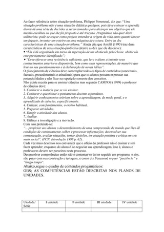 Ao fazer referência sobre situação-problema, Philippe Perrenoud, diz que: “Uma
situação-problema não é uma situação didática qualquer, pois deve colocar o aprendiz
diante de uma série de decisões a serem tomadas para alcançar um objetivo que ele
mesmo escolheu ou que lhe foi proposto e até traçado. Pragmático não quer dizer
utilitarista: pode-se traçar como projeto entender a origem da vida tanto quanto lançar
um foguete, inventar um roteiro ou uma máquina de costura. Entre as dez
características de uma situação-problema.” Ainda cita que Astolfi (1993) traz duas
características de uma situação-problema (dentre as dez que ele descreve):
 “Ela está organizada em torno da superação de um obstáculo pela classe, obstáculo
este previamente identificado”;
 “Deve oferecer uma resistência suficiente, que leve o aluno a investir seus
conhecimentos anteriores disponíveis, bem como suas representações, de maneira que
leve ao seu questionamento e à elaboração de novas idéias”.
O planejamento de ciências deve contemplar todos os tipos de conteúdos (conceituais,
factuais, procedimentais e atitudinais) para que os alunos possam expressar sua
potencialidades e não ficar na repetição somente dos conceitos.
Não existe receita para se ensinar ciências mas segundo CAMPOS (1999) o professor
de ciências deve:
1. Conhecer a matéria que se vai ensinar.
2. Conhecer e questionar o pensamento docente espontâneo.
3. Adquirir conhecimentos teóricos sobre a aprendizagem, de modo geral, e o
aprendizado de ciências, especificamente.
4. Criticar, com fundamentos, o ensino habitual.
5. Preparar atividades.
6. Dirigir a atividade dos alunos.
7. Avaliar.
8. Utilizar a investigação e a inovação.
Com isso pretende-se:
“... propiciar aos alunos o desenvolvimento de uma compreensão de mundo que lhes dê
condições de continuamente colher e processar informações, desenvolver sua
comunicação, avaliar situações, tomar decisões, ter atuação positiva e crítica em seu
meio social”. (PCN. Introdução 1998 p. 62).
Cada vez mais devemos nos convencer que o ofício do professor não é ensinar e sim
fazer aprender; enquanto do aluno é de negociar sua aprendizagem, isto é, alunos e
professores devem ser parceiros neste processo.
Desenvolver competências então não é contentar-se de ter seguido um programa e sim,
não parar com sua construção e testagem; e como diz Perrenoud requer “paciência” e
“longo tempo”.
Abaixo,segue o quadro de conteúdos progamáticos:
OBS; AS COMPETÊNCIAS ESTÃO DESCRITAS NOS PLANOS DE
UNIDADES.
Unidade/
Série
I unidade II unidade III unidade IV unidade
 