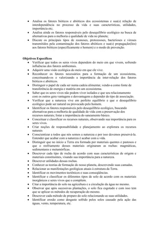 Analisa os fatores bióticos e abióticos dos ecossistemas e sua(s) relação de
interdependência no processo da vida e suas características, utilidades,
importância etc;
Analisa ainda os fatores responsáveis pelo desequilíbrio ecológico na busca de
alternativas para a melhoria e qualidade de vida no planeta;
Discute os principais tipos de zoonoses, protozooses, bacterioses e viroses
transmitidos pela contaminação dos fatores abióticos e sua(s) propagação(ões)
aos fatores bióticos (especificamente o homem) e o modo de prevenção.
Objetivos Específicos
Verificar que todos os seres vivos dependem do meio em que vivem, sofrendo
influências dos fatores ambientais.
Adquirir uma visão ecológica do meio em que ele vive.
Reconhecer os fatores necessários para a formação de um ecossistema,
conceituando-os e valorizando a importância da inter-relação dos fatores
bióticos e abióticos.
Distinguir o papel de cada ser numa cadeia alimentar, vendo-a como fonte de
transferência de energia e matéria em um ecossistema.
Saber que os seres vivos não podem viver isolados e que seu relacionamento
com os outros gera vantagens e desvantagens a depender do tipo de associação.
Verificar que a natureza vive em perfeito equilíbrio e que o desequilíbrio
ecológico pode ser natural ou provocado pelo homem.
Identificar os fatores responsáveis pelo desequilíbrio ecológico, buscando
alternativas para a melhoria de qualidade de vida com a preservação dos
recursos naturais; listar a importância do saneamento básico.
Conceituar e classificar os recursos naturais, observando sua importância para os
seres vivos.
Criar noções de responsabilidade e planejamento ao explorara os recursos
naturais
Conscientizar a todos que nós somos a natureza e por isso devemos preservá-la.
Entender que acabar com a natureza é acabar com a vida.
Distinguir que no início a Terra era formada por materiais quentes e pastosos e
que o resfriamento desses materiais originaram as rochas: magmáticas,
sedimentares e metamórficas.
Descrever cada tipo de rocha de acordo com suas características de origem e
materiais constituintes, visando sua importância para a natureza.
Descrever utilidades dessas rochas.
Conhecer as teorias de formação do nosso planeta, descrevendo suas camadas.
Relacionar as manifestações geológicas atuais à estrutura da Terra.
Identificar os movimentos tectônicos e suas conseqüências.
Identificar e classificar os diferentes tipos de solo de acordo com os materiais
inorgânicos e seres vivos que o compõem.
Citar a importância do solo na agricultura e a circulação da água no mesmo.
Observar que após sucessivas plantações, o solo fica esgotado e com isso tem
que se aplicar os métodos de recuperação do mesmo.
Descrever cada método de preparo do solo relacionando as suas utilidades.
Identificar erosão como desgaste sofrido pelos solos causado pela ação das
águas, vento, temperatura, etc.
 