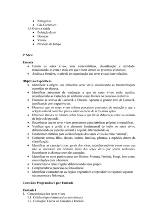 Nitrogênio
Gás Carbônico
1.4.O ar e a saúde
Poluição do ar
Doenças
Ventos
Previsão do tempo
6ª Série
Ementa
Estuda os seres vivos, suas características, classificação e utilidade,
relacionando-os com o meio em que vivem dentro do processo evolutivo;
Analisa a biosfera, os níveis de organização dos seres e suas inter-relações.
Objetivos Específicos
Identificar a origem dos primeiros seres vivos enumerando as transformações
ocorridas no planeta.
Identificar processos de mudanças a que os seres vivos estão sujeitos,
reconhecendo as variações do ambiente como fatores do processo evolutivo.
Enunciar as teorias de Lamarck e Darwin. Apontar o grande erro de Lamarck,
justificando com experiências.
Observar que os seres vivos sofrem processos contínuos de mutação e que a
seleção natural contribui para a sobrevivência de seres mais aptos.
Observar através de estudos sobre fósseis que havia diferenças entre os animais
de hoje e do passado.
Reconhecer que os seres vivos apresentam características próprias e específicas.
Verificar que a célula é o elemento fundamental de todos os seres vivos,
diferenciando as espécies animal e vegetal, diferenciando-as.
Estabelecer critérios para a classificação dos seres vivos do reino “animal”.
Conhecer: reinos, filos, classes, ordens, famílias, gêneros, e espécies dentro da
classificação.
Identificar as características gerais dos vírus, reconhecendo-os como seres que
não se encaixam em nenhum reino dos seres vivos por serem acelulares.
Reconhecer as doenças por eles causadas.
Identificar os seres pertencentes aos Reinos: Monera, Protista, Fungi, bem como
suas relações com o homem.
Caracterizar o reino vegetal diferenciando seus grupos.
Compreender o processo da fotossíntese.
Identificar e caracterizar os órgãos vegetativos e reprodutivos vegetais segundo
sua anatomia e fisiologia.
Conteúdo Programático por Unidade
Unidade I
1. Característica dos seres vivos
1.1. Células (tipos/estrutura/características)
1.2. Evolução: Teoria de Lamarck e Darwin
 